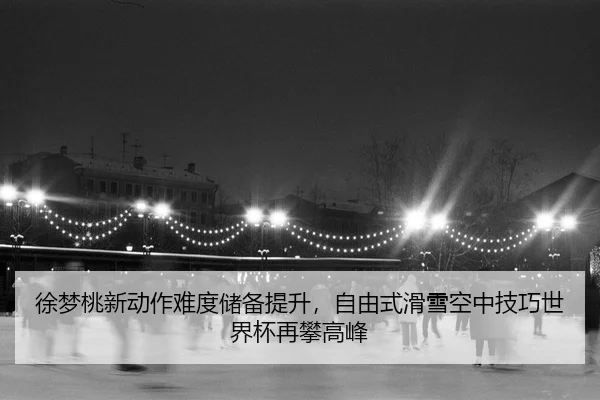 徐梦桃新动作难度储备提升，自由式滑雪空中技巧世界杯再攀高峰